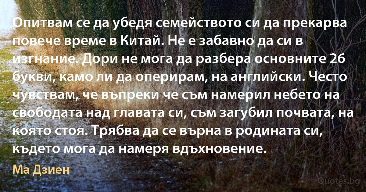 Опитвам се да убедя семейството си да прекарва повече време в Китай. Не е забавно да си в изгнание. Дори не мога да разбера основните 26 букви, камо ли да оперирам, на английски. Често чувствам, че въпреки че съм намерил небето на свободата над главата си, съм загубил почвата, на която стоя. Трябва да се върна в родината си, където мога да намеря вдъхновение. (Ма Дзиен)