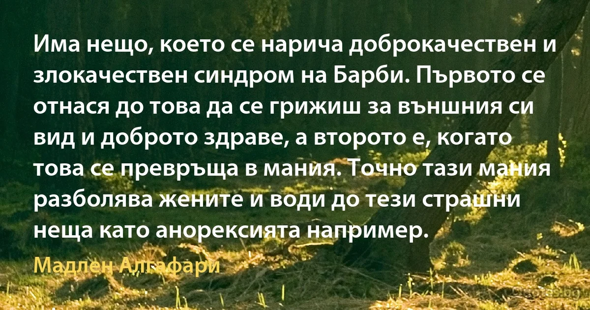 Има нещо, което се нарича доброкачествен и злокачествен синдром на Барби. Първото се отнася до това да се грижиш за външния си вид и доброто здраве, а второто е, когато това се превръща в мания. Точно тази мания разболява жените и води до тези страшни неща като анорексията например. (Мадлен Алгафари)