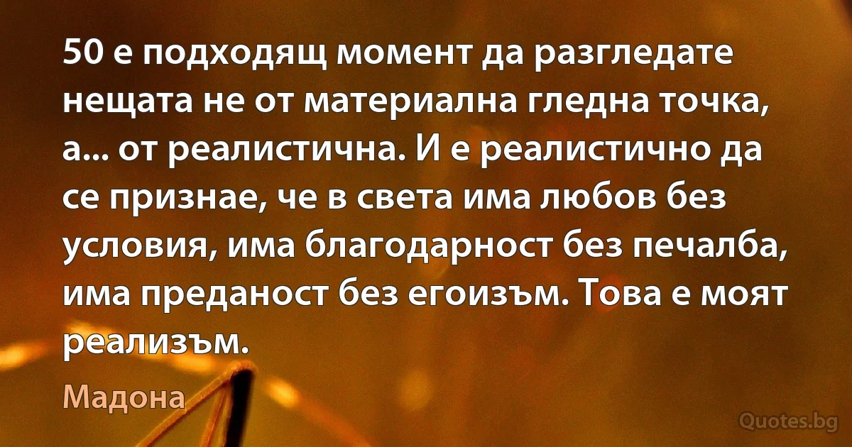 50 е подходящ момент да разгледате нещата не от материална гледна точка, а... от реалистична. И е реалистично да се признае, че в света има любов без условия, има благодарност без печалба, има преданост без егоизъм. Това е моят реализъм. (Мадона)