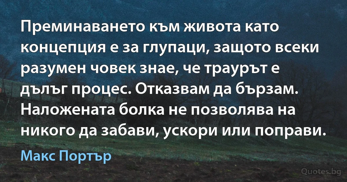 Преминаването към живота като концепция е за глупаци, защото всеки разумен човек знае, че траурът е дълъг процес. Отказвам да бързам. Наложената болка не позволява на никого да забави, ускори или поправи. (Макс Портър)