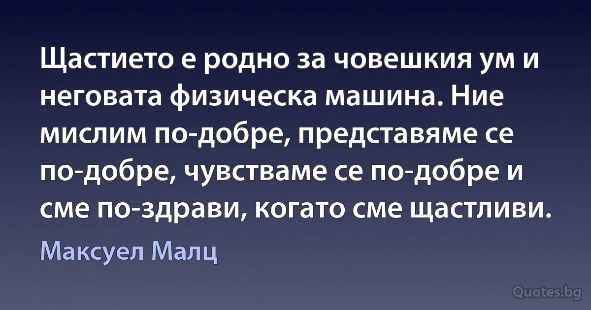 Щастието е родно за човешкия ум и неговата физическа машина. Ние мислим по-добре, представяме се по-добре, чувстваме се по-добре и сме по-здрави, когато сме щастливи. (Максуел Малц)