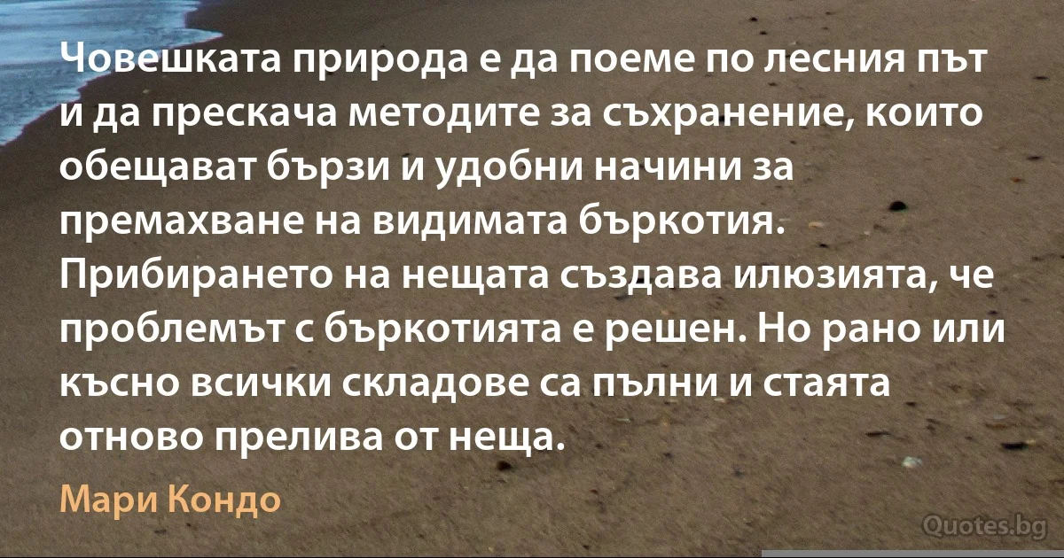 Човешката природа е да поеме по лесния път и да прескача методите за съхранение, които обещават бързи и удобни начини за премахване на видимата бъркотия. Прибирането на нещата създава илюзията, че проблемът с бъркотията е решен. Но рано или късно всички складове са пълни и стаята отново прелива от неща. (Мари Кондо)