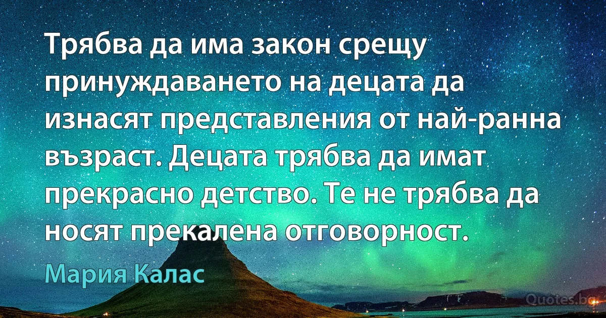 Трябва да има закон срещу принуждаването на децата да изнасят представления от най-ранна възраст. Децата трябва да имат прекрасно детство. Те не трябва да носят прекалена отговорност. (Мария Калас)