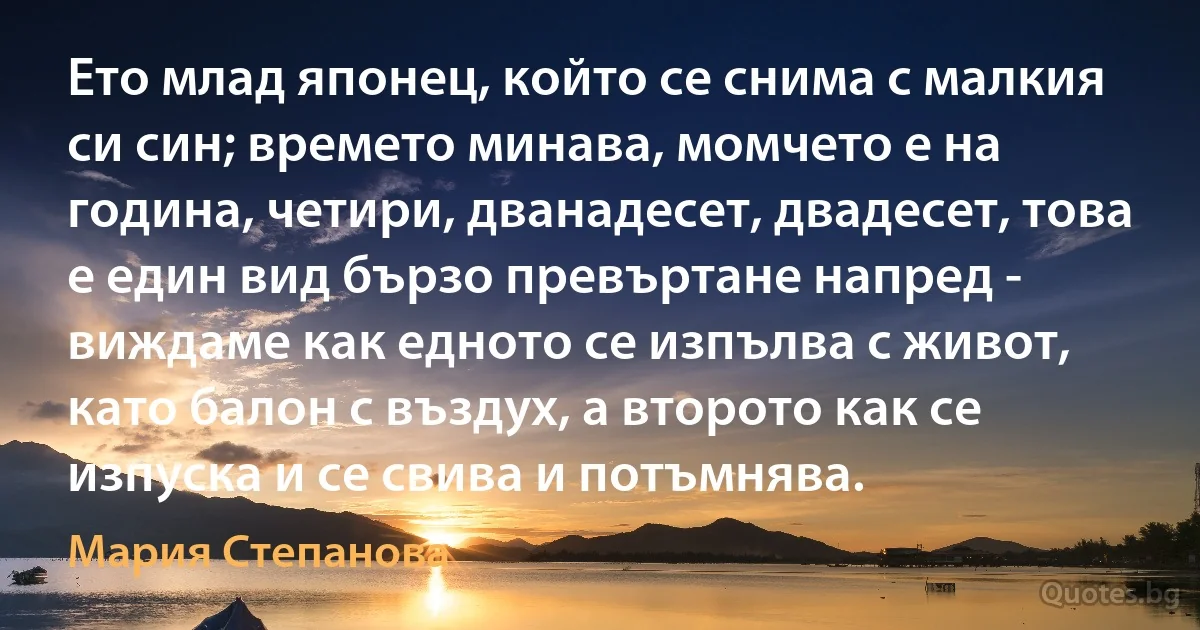 Ето млад японец, който се снима с малкия си син; времето минава, момчето е на година, четири, дванадесет, двадесет, това е един вид бързо превъртане напред - виждаме как едното се изпълва с живот, като балон с въздух, а второто как се изпуска и се свива и потъмнява. (Мария Степанова)