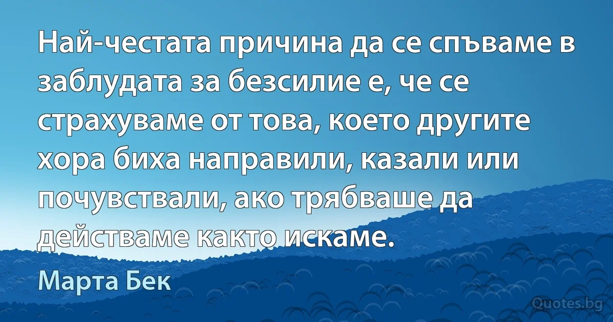 Най-честата причина да се спъваме в заблудата за безсилие е, че се страхуваме от това, което другите хора биха направили, казали или почувствали, ако трябваше да действаме както искаме. (Марта Бек)