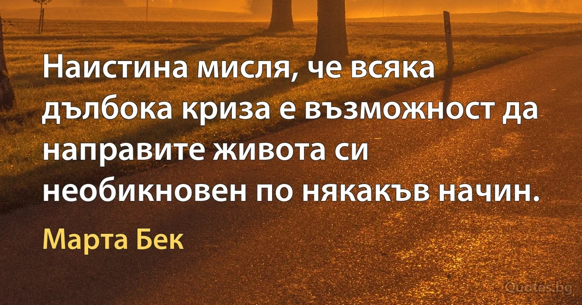 Наистина мисля, че всяка дълбока криза е възможност да направите живота си необикновен по някакъв начин. (Марта Бек)