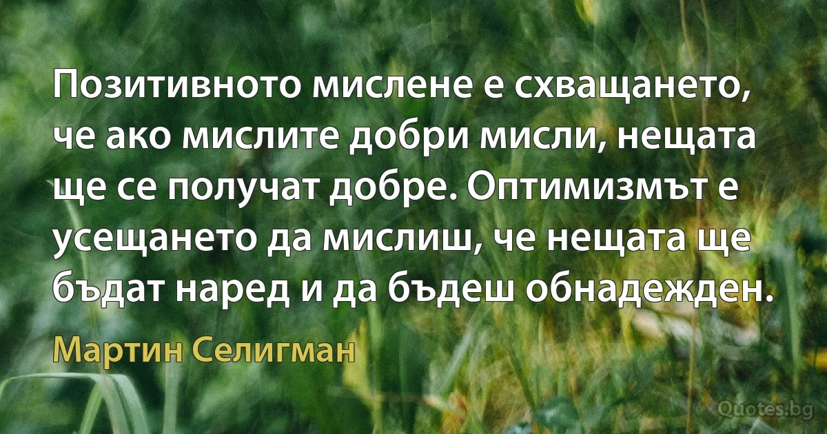 Позитивното мислене е схващането, че ако мислите добри мисли, нещата ще се получат добре. Оптимизмът е усещането да мислиш, че нещата ще бъдат наред и да бъдеш обнадежден. (Мартин Селигман)