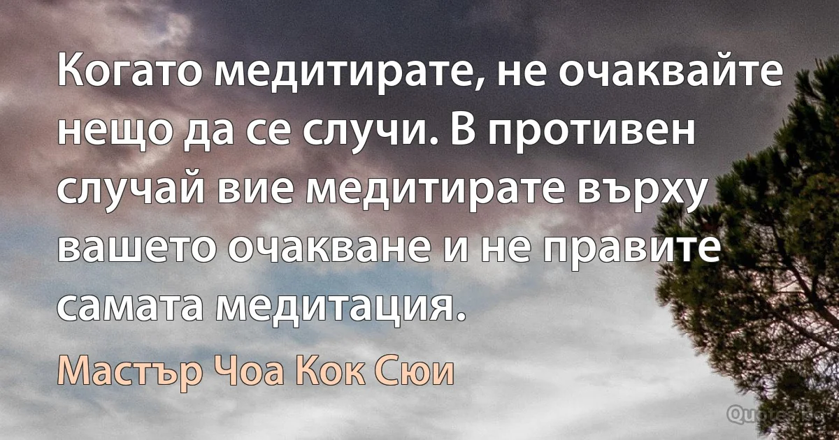 Когато медитирате, не очаквайте нещо да се случи. В противен случай вие медитирате върху вашето очакване и не правите самата медитация. (Мастър Чоа Кок Сюи)