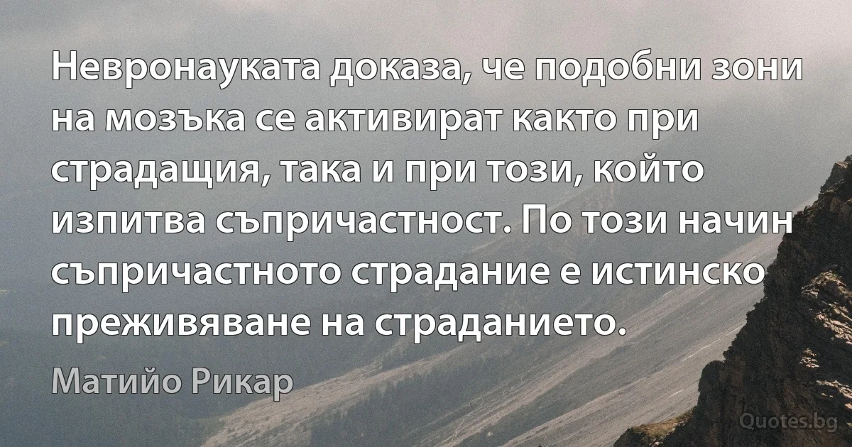 Невронауката доказа, че подобни зони на мозъка се активират както при страдащия, така и при този, който изпитва съпричастност. По този начин съпричастното страдание е истинско преживяване на страданието. (Матийо Рикар)