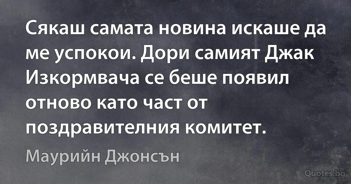 Сякаш самата новина искаше да ме успокои. Дори самият Джак Изкормвача се беше появил отново като част от поздравителния комитет. (Маурийн Джонсън)