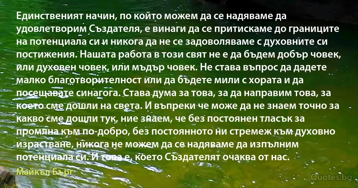 Единственият начин, по който можем да се надяваме да удовлетворим Създателя, е винаги да се притискаме до границите на потенциала си и никога да не се задоволяваме с духовните си постижения. Нашата работа в този свят не е да бъдем добър човек, или духовен човек, или мъдър човек. Не става въпрос да дадете малко благотворителност или да бъдете мили с хората и да посещавате синагога. Става дума за това, за да направим това, за което сме дошли на света. И въпреки че може да не знаем точно за какво сме дошли тук, ние знаем, че без постоянен тласък за промяна към по-добро, без постоянното ни стремеж към духовно израстване, никога не можем да се надяваме да изпълним потенциала си. И това е, което Създателят очаква от нас. (Майкъл Бърг)