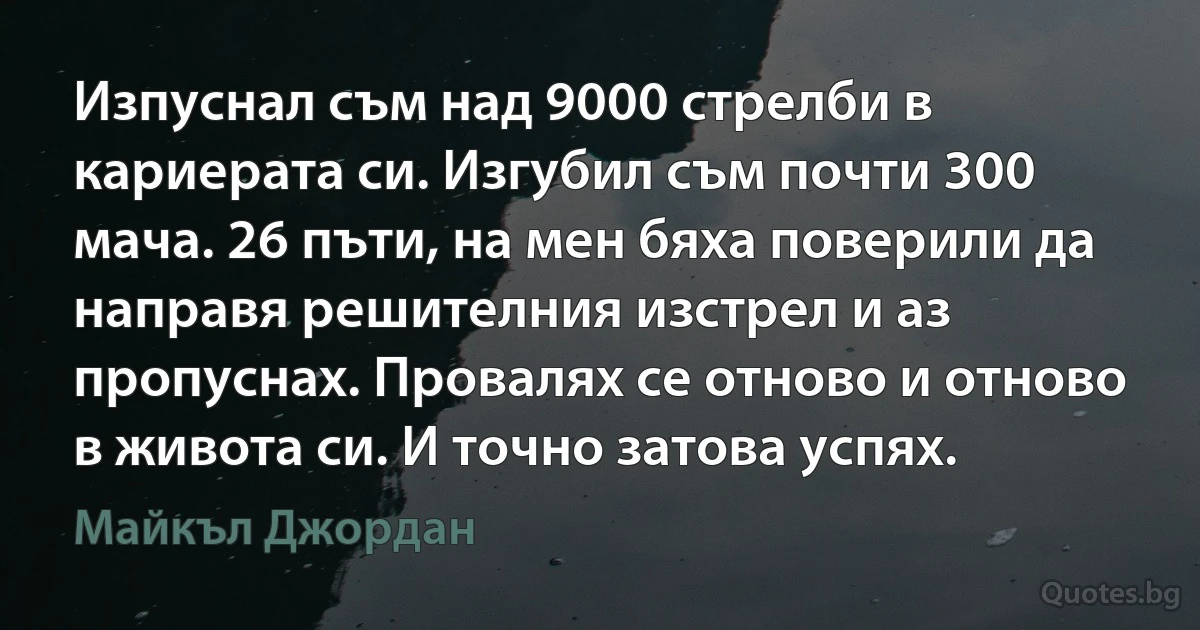 Изпуснал съм над 9000 стрелби в кариерата си. Изгубил съм почти 300 мача. 26 пъти, на мен бяха поверили да направя решителния изстрел и аз пропуснах. Провалях се отново и отново в живота си. И точно затова успях. (Майкъл Джордан)