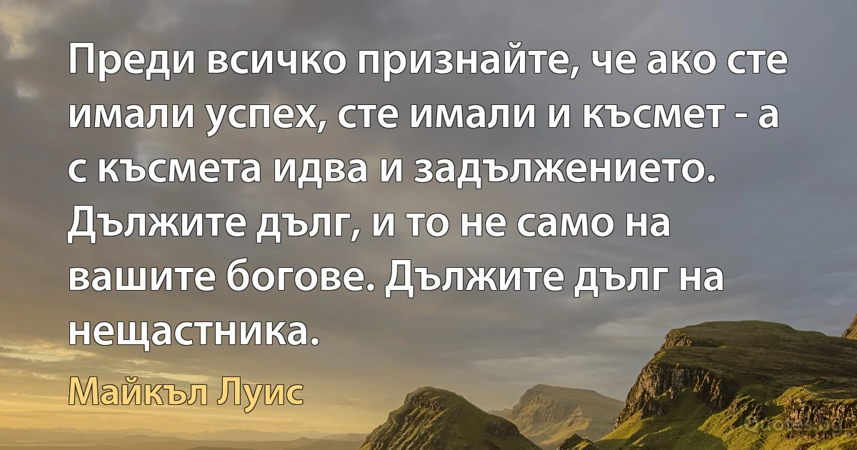 Преди всичко признайте, че ако сте имали успех, сте имали и късмет - а с късмета идва и задължението. Дължите дълг, и то не само на вашите богове. Дължите дълг на нещастника. (Майкъл Луис)