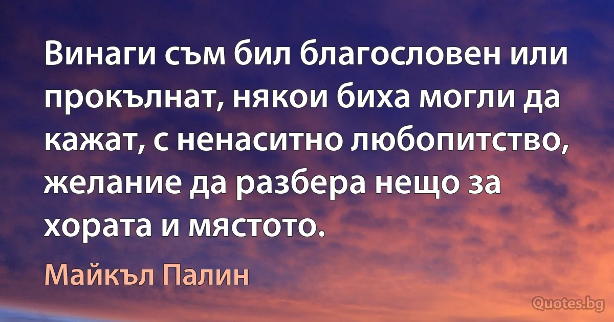 Винаги съм бил благословен или прокълнат, някои биха могли да кажат, с ненаситно любопитство, желание да разбера нещо за хората и мястото. (Майкъл Палин)