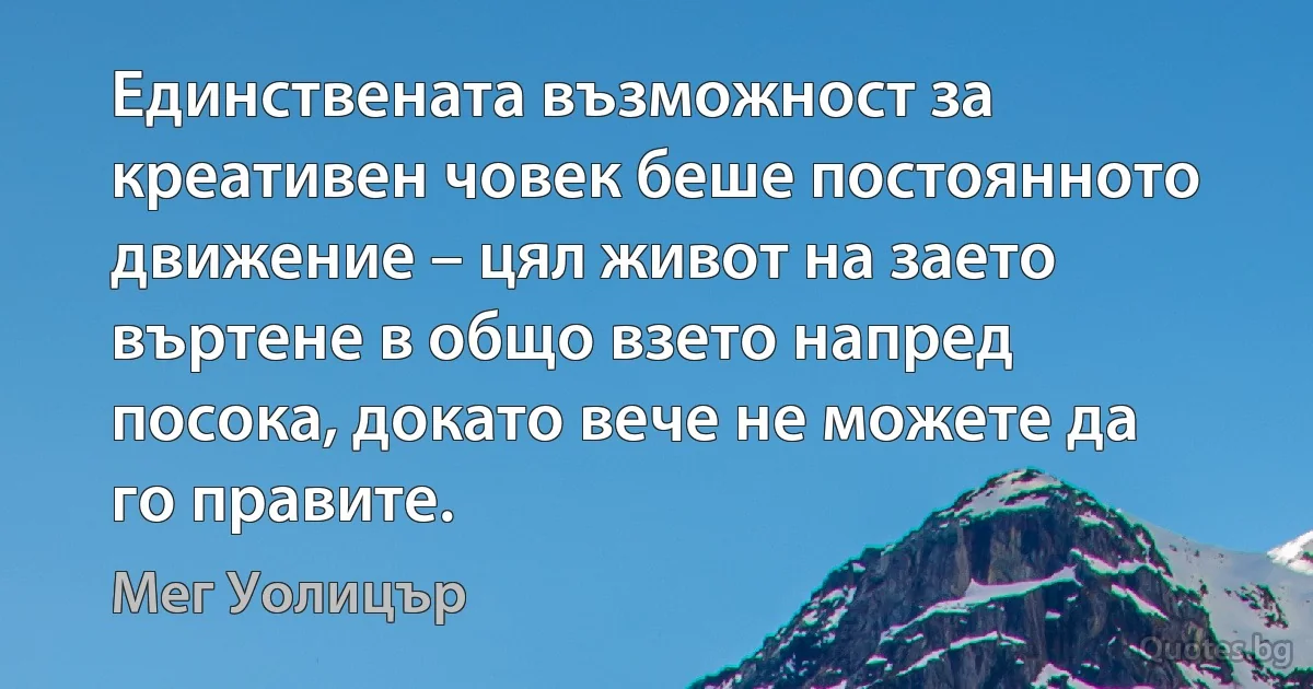 Единствената възможност за креативен човек беше постоянното движение – цял живот на заето въртене в общо взето напред посока, докато вече не можете да го правите. (Мег Уолицър)