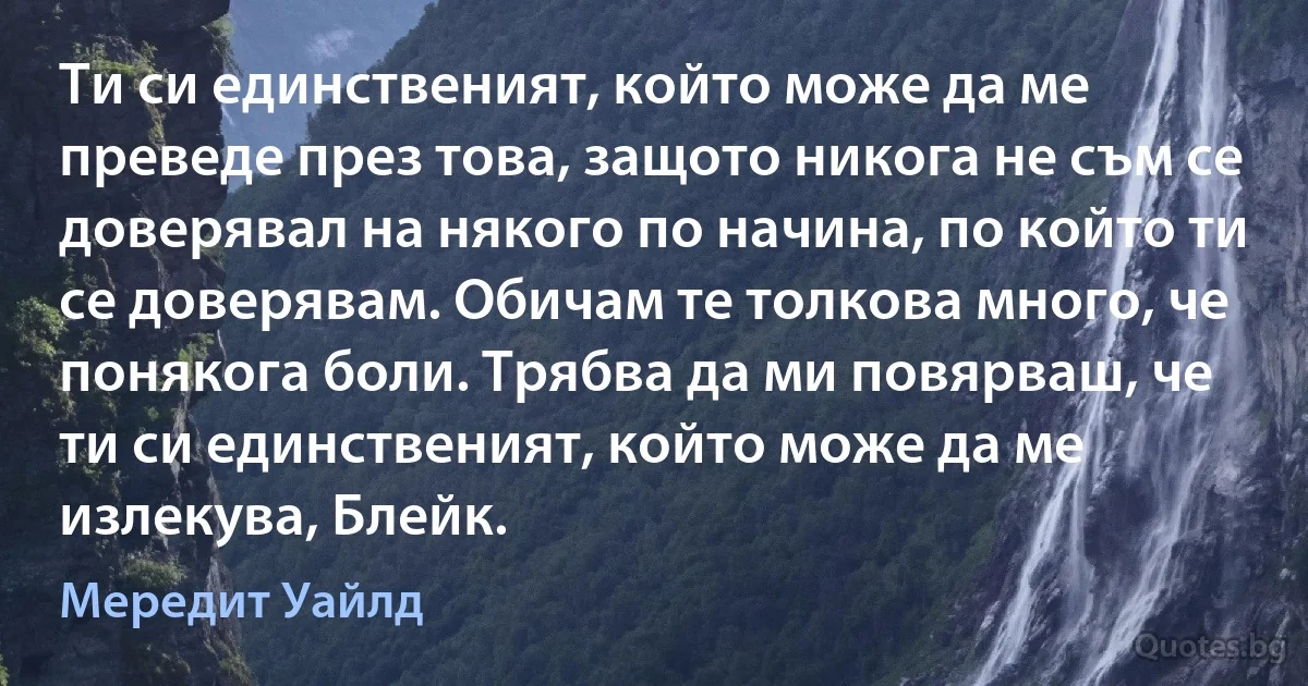 Ти си единственият, който може да ме преведе през това, защото никога не съм се доверявал на някого по начина, по който ти се доверявам. Обичам те толкова много, че понякога боли. Трябва да ми повярваш, че ти си единственият, който може да ме излекува, Блейк. (Мередит Уайлд)