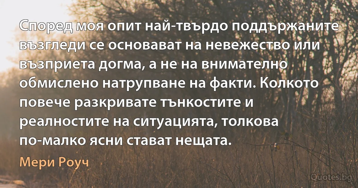 Според моя опит най-твърдо поддържаните възгледи се основават на невежество или възприета догма, а не на внимателно обмислено натрупване на факти. Колкото повече разкривате тънкостите и реалностите на ситуацията, толкова по-малко ясни стават нещата. (Мери Роуч)