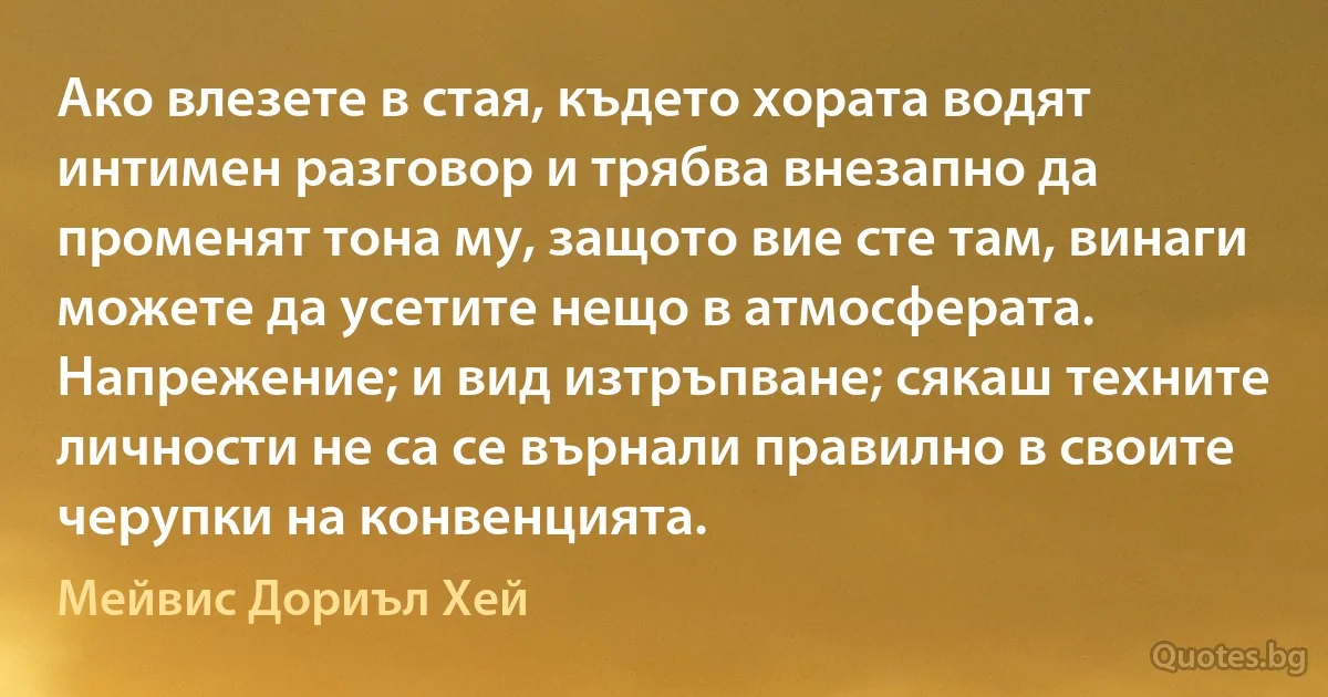 Ако влезете в стая, където хората водят интимен разговор и трябва внезапно да променят тона му, защото вие сте там, винаги можете да усетите нещо в атмосферата. Напрежение; и вид изтръпване; сякаш техните личности не са се върнали правилно в своите черупки на конвенцията. (Мейвис Дориъл Хей)