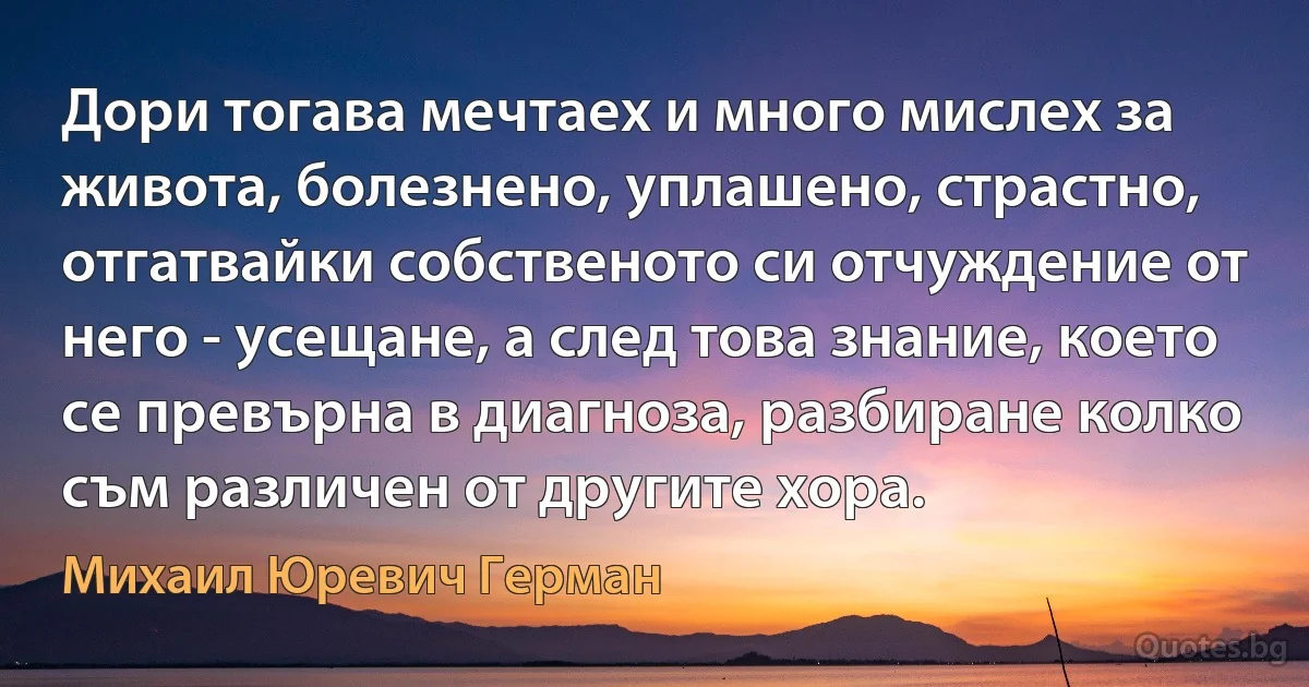 Дори тогава мечтаех и много мислех за живота, болезнено, уплашено, страстно, отгатвайки собственото си отчуждение от него - усещане, а след това знание, което се превърна в диагноза, разбиране колко съм различен от другите хора. (Михаил Юревич Герман)