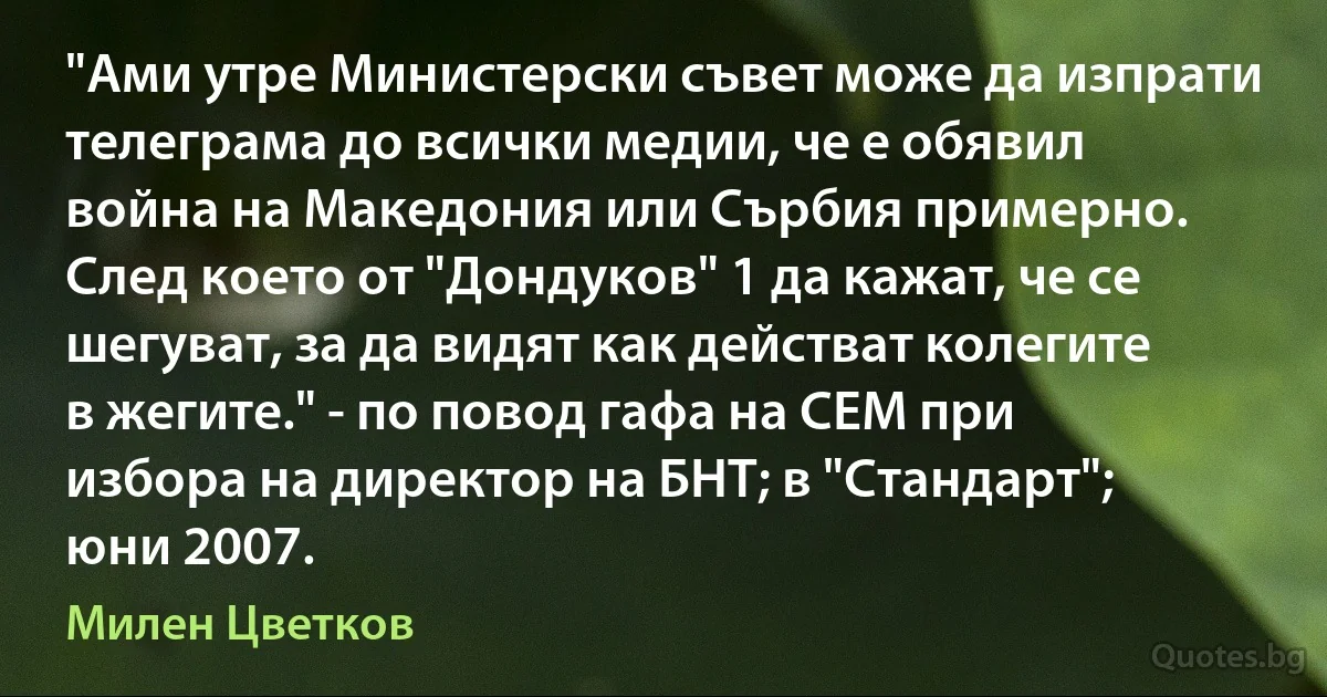 "Ами утре Министерски съвет може да изпрати телеграма до всички медии, че е обявил война на Македония или Сърбия примерно. След което от "Дондуков" 1 да кажат, че се шегуват, за да видят как действат колегите в жегите." - по повод гафа на СЕМ при избора на директор на БНТ; в "Стандарт"; юни 2007. (Милен Цветков)