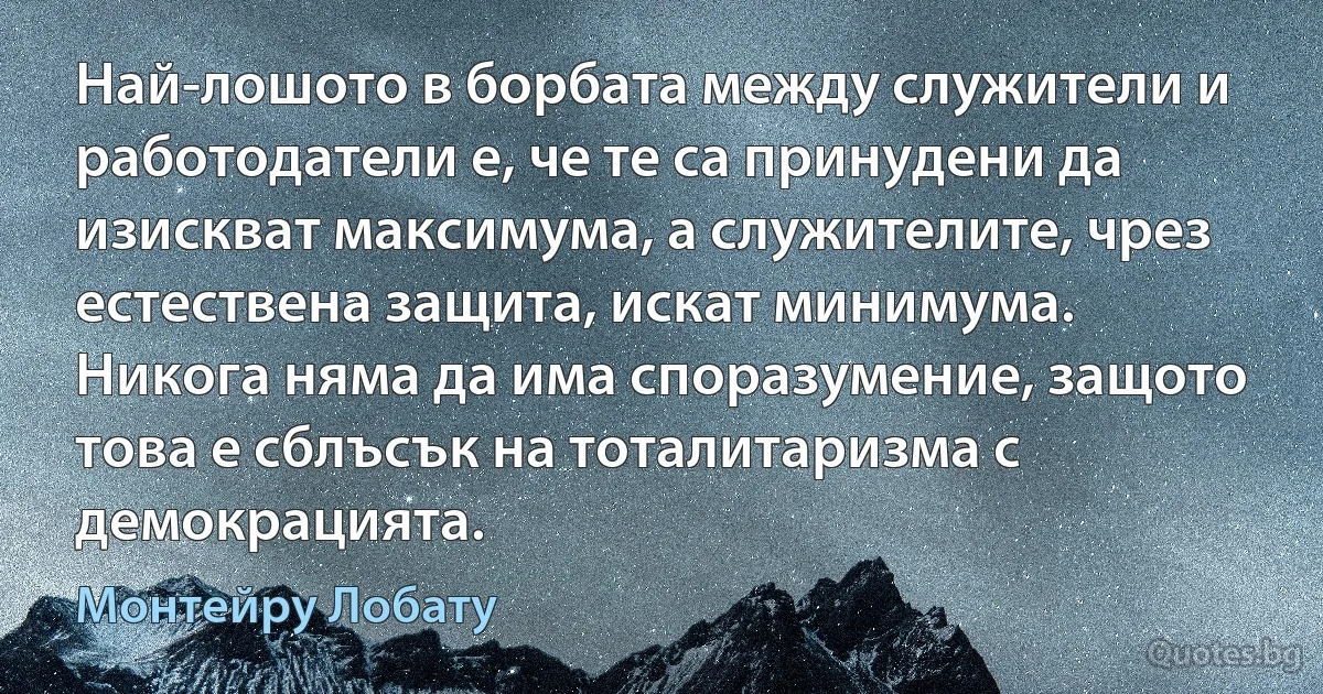 Най-лошото в борбата между служители и работодатели е, че те са принудени да изискват максимума, а служителите, чрез естествена защита, искат минимума. Никога няма да има споразумение, защото това е сблъсък на тоталитаризма с демокрацията. (Монтейру Лобату)