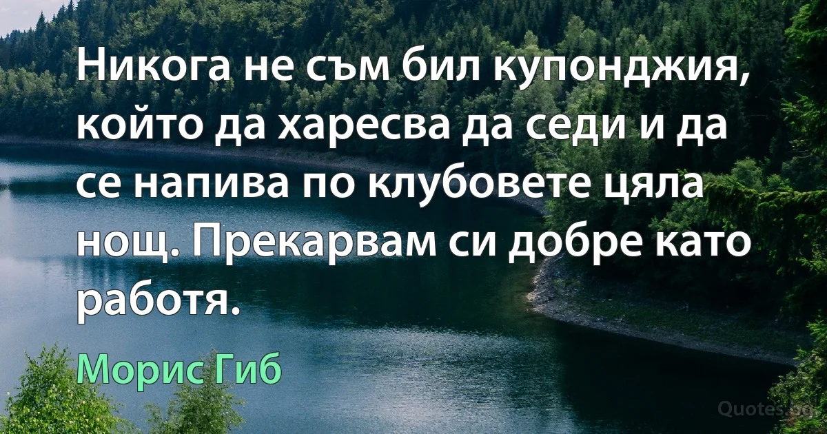 Никога не съм бил купонджия, който да харесва да седи и да се напива по клубовете цяла нощ. Прекарвам си добре като работя. (Морис Гиб)