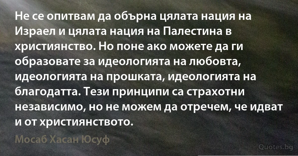 Не се опитвам да обърна цялата нация на Израел и цялата нация на Палестина в християнство. Но поне ако можете да ги образовате за идеологията на любовта, идеологията на прошката, идеологията на благодатта. Тези принципи са страхотни независимо, но не можем да отречем, че идват и от християнството. (Мосаб Хасан Юсуф)