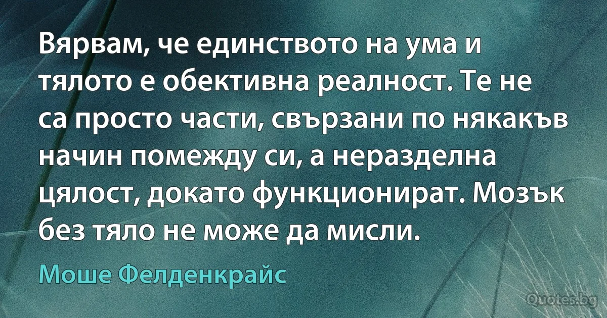 Вярвам, че единството на ума и тялото е обективна реалност. Те не са просто части, свързани по някакъв начин помежду си, а неразделна цялост, докато функционират. Мозък без тяло не може да мисли. (Моше Фелденкрайс)