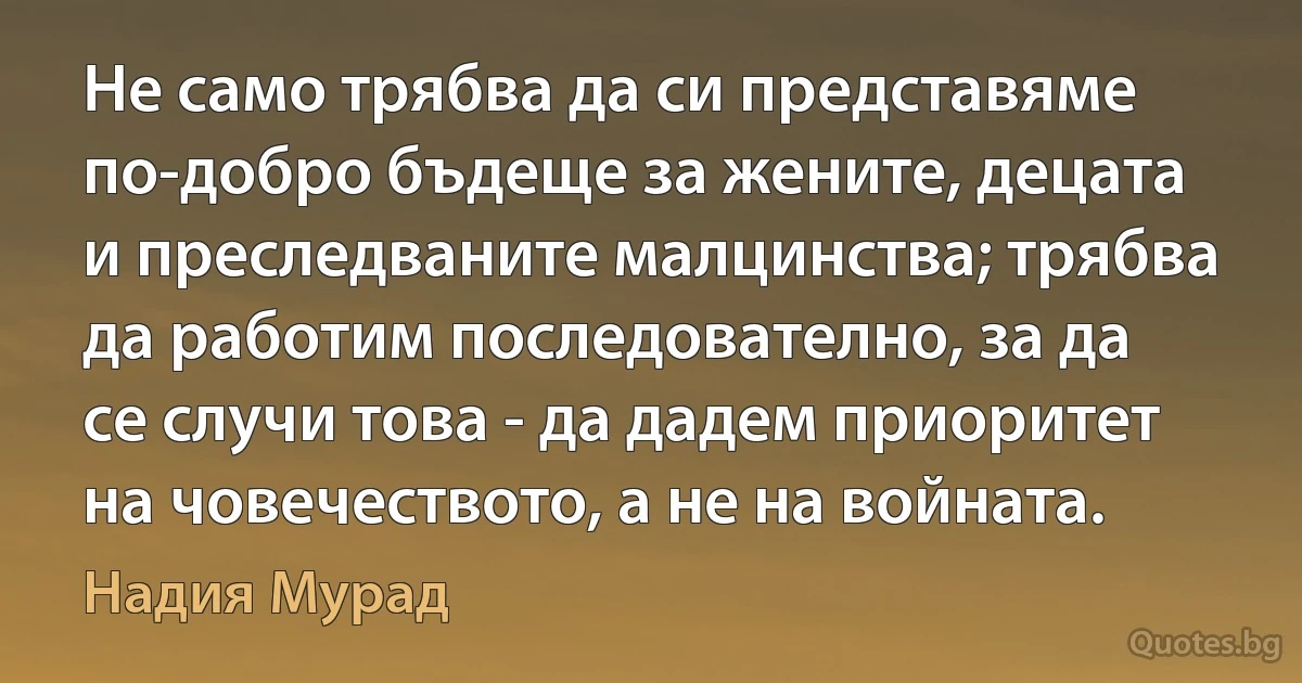 Не само трябва да си представяме по-добро бъдеще за жените, децата и преследваните малцинства; трябва да работим последователно, за да се случи това - да дадем приоритет на човечеството, а не на войната. (Надия Мурад)