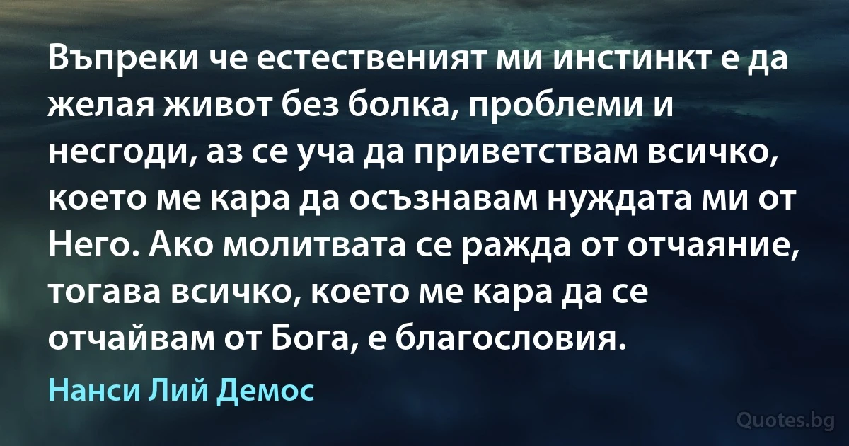 Въпреки че естественият ми инстинкт е да желая живот без болка, проблеми и несгоди, аз се уча да приветствам всичко, което ме кара да осъзнавам нуждата ми от Него. Ако молитвата се ражда от отчаяние, тогава всичко, което ме кара да се отчайвам от Бога, е благословия. (Нанси Лий Демос)