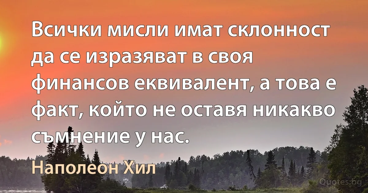 Всички мисли имат склонност да се изразяват в своя финансов еквивалент, а това е факт, който не оставя никакво съмнение у нас. (Наполеон Хил)