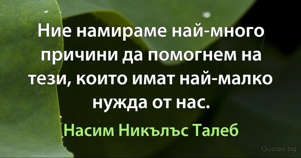 Ние намираме най-много причини да помогнем на тези, които имат най-малко нужда от нас. (Насим Никълъс Талеб)