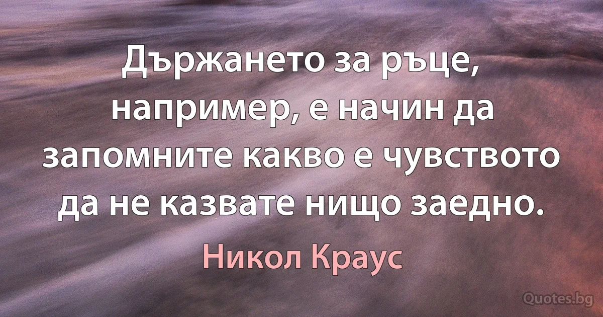 Държането за ръце, например, е начин да запомните какво е чувството да не казвате нищо заедно. (Никол Краус)