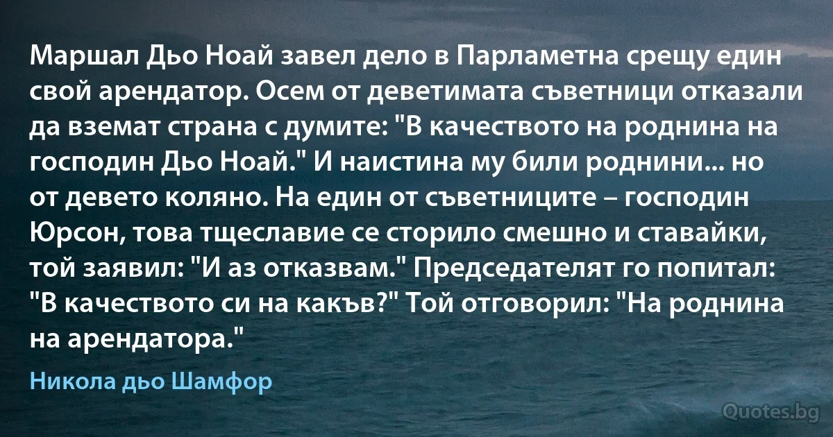 Маршал Дьо Ноай завел дело в Парламетна срещу един свой арендатор. Осем от деветимата съветници отказали да вземат страна с думите: "В качеството на роднина на господин Дьо Ноай." И наистина му били роднини... но от девето коляно. На един от съветниците – господин Юрсон, това тщеславие се сторило смешно и ставайки, той заявил: "И аз отказвам." Председателят го попитал: "В качеството си на какъв?" Той отговорил: "На роднина на арендатора." (Никола дьо Шамфор)