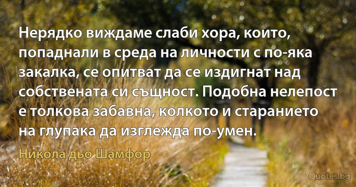 Нерядко виждаме слаби хора, които, попаднали в среда на личности с по-яка закалка, се опитват да се издигнат над собствената си същност. Подобна нелепост е толкова забавна, колкото и старанието на глупака да изглежда по-умен. (Никола дьо Шамфор)