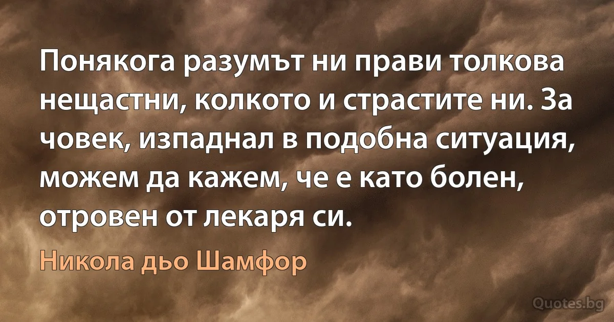 Понякога разумът ни прави толкова нещастни, колкото и страстите ни. За човек, изпаднал в подобна ситуация, можем да кажем, че е като болен, отровен от лекаря си. (Никола дьо Шамфор)