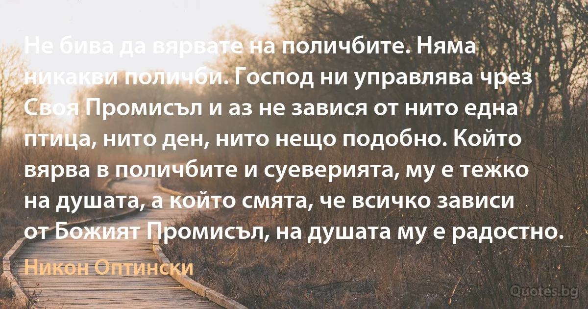 Не бива да вярвате на поличбите. Няма никакви поличби. Господ ни управлява чрез Своя Промисъл и аз не завися от нито една птица, нито ден, нито нещо подобно. Който вярва в поличбите и суеверията, му е тежко на душата, а който смята, че всичко зависи от Божият Промисъл, на душата му е радостно. (Никон Оптински)