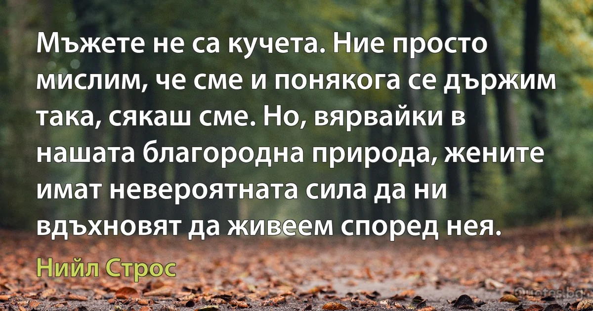 Мъжете не са кучета. Ние просто мислим, че сме и понякога се държим така, сякаш сме. Но, вярвайки в нашата благородна природа, жените имат невероятната сила да ни вдъхновят да живеем според нея. (Нийл Строс)