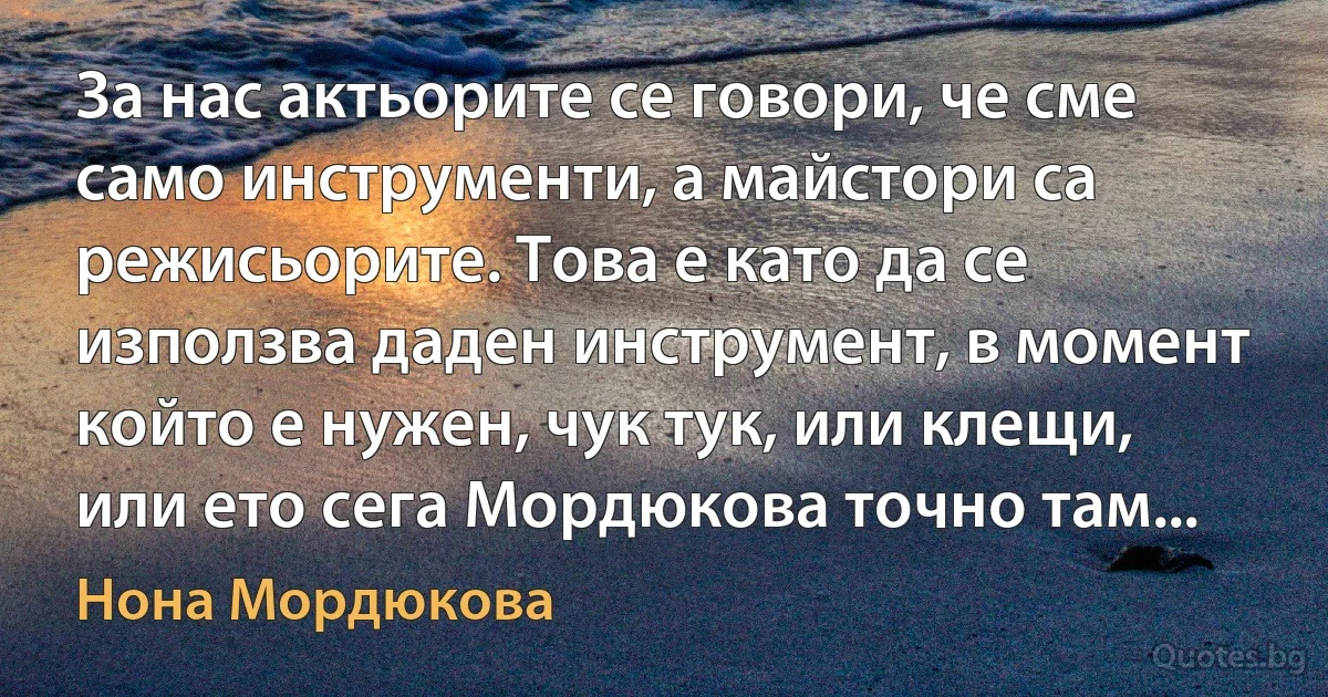 За нас актьорите се говори, че сме само инструменти, а майстори са режисьорите. Това е като да се използва даден инструмент, в момент който е нужен, чук тук, или клещи, или ето сега Мордюкова точно там... (Нона Мордюкова)