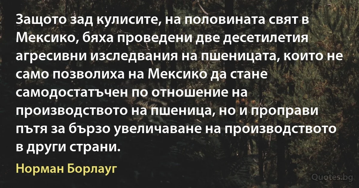 Защото зад кулисите, на половината свят в Мексико, бяха проведени две десетилетия агресивни изследвания на пшеницата, които не само позволиха на Мексико да стане самодостатъчен по отношение на производството на пшеница, но и проправи пътя за бързо увеличаване на производството в други страни. (Норман Борлауг)