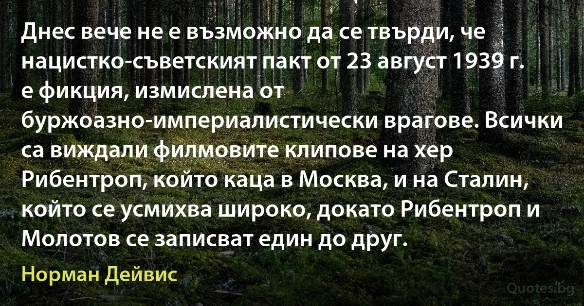 Днес вече не е възможно да се твърди, че нацистко-съветският пакт от 23 август 1939 г. е фикция, измислена от буржоазно-империалистически врагове. Всички са виждали филмовите клипове на хер Рибентроп, който каца в Москва, и на Сталин, който се усмихва широко, докато Рибентроп и Молотов се записват един до друг. (Норман Дейвис)