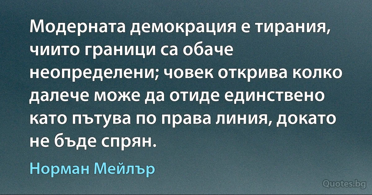 Модерната демокрация е тирания, чиито граници са обаче неопределени; човек открива колко далече може да отиде единствено като пътува по права линия, докато не бъде спрян. (Норман Мейлър)