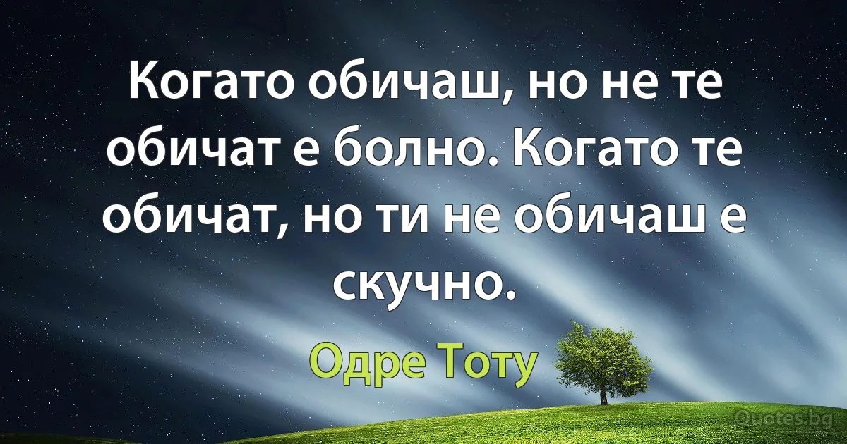 Когато обичаш, но не те обичат е болно. Когато те обичат, но ти не обичаш е скучно. (Одре Тоту)