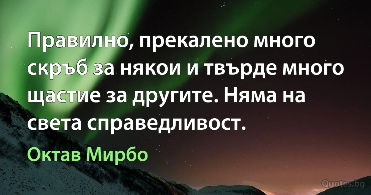 Правилно, прекалено много скръб за някои и твърде много щастие за другите. Няма на света справедливост. (Октав Мирбо)