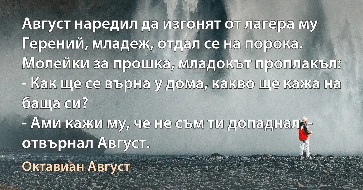 Август наредил да изгонят от лагера му Герений, младеж, отдал се на порока. Молейки за прошка, младокът проплакъл:
- Как ще се върна у дома, какво ще кажа на баща си?
- Ами кажи му, че не съм ти допаднал, - отвърнал Август. (Октавиан Август)