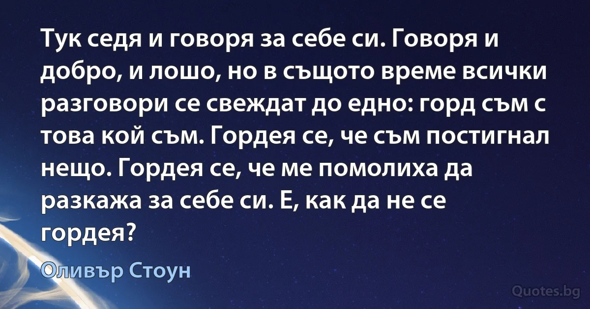 Тук седя и говоря за себе си. Говоря и добро, и лошо, но в същото време всички разговори се свеждат до едно: горд съм с това кой съм. Гордея се, че съм постигнал нещо. Гордея се, че ме помолиха да разкажа за себе си. Е, как да не се гордея? (Оливър Стоун)