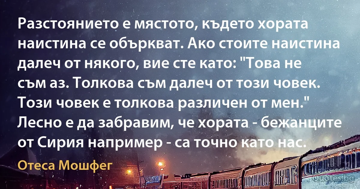 Разстоянието е мястото, където хората наистина се объркват. Ако стоите наистина далеч от някого, вие сте като: "Това не съм аз. Толкова съм далеч от този човек. Този човек е толкова различен от мен." Лесно е да забравим, че хората - бежанците от Сирия например - са точно като нас. (Отеса Мошфег)