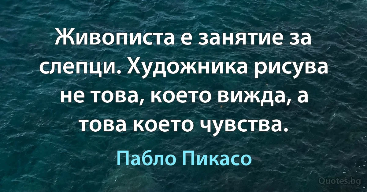 Живописта е занятие за слепци. Художника рисува не това, което вижда, а това което чувства. (Пабло Пикасо)