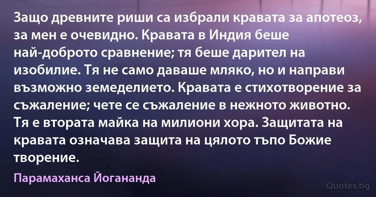 Защо древните риши са избрали кравата за апотеоз, за мен е очевидно. Кравата в Индия беше най-доброто сравнение; тя беше дарител на изобилие. Тя не само даваше мляко, но и направи възможно земеделието. Кравата е стихотворение за съжаление; чете се съжаление в нежното животно. Тя е втората майка на милиони хора. Защитата на кравата означава защита на цялото тъпо Божие творение. (Парамаханса Йогананда)