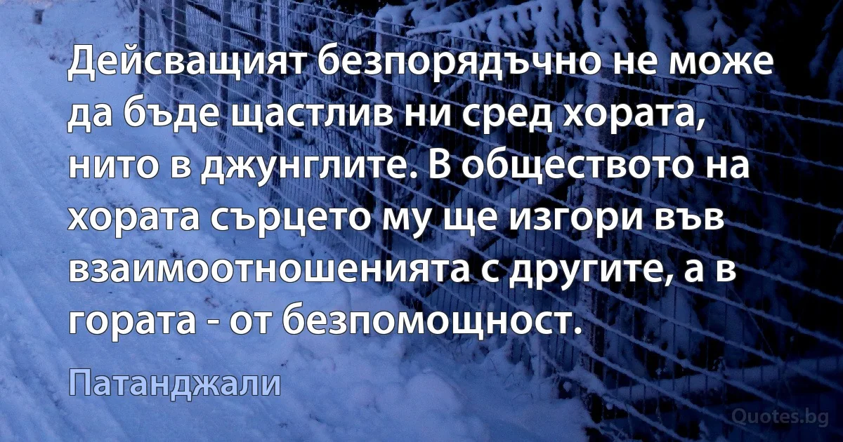 Дейсващият безпорядъчно не може да бъде щастлив ни сред хората, нито в джунглите. В обществото на хората сърцето му ще изгори във взаимоотношенията с другите, а в гората - от безпомощност. (Патанджали)